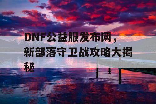 DNF公益服发布网，新部落守卫战攻略大揭秘