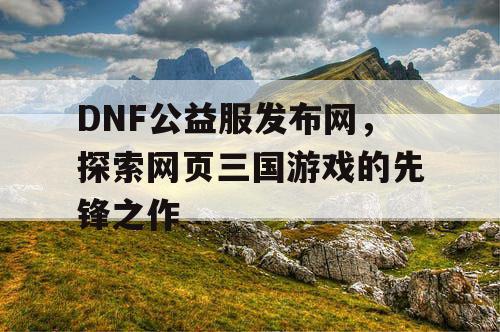 DNF公益服发布网，探索网页三国游戏的先锋之作