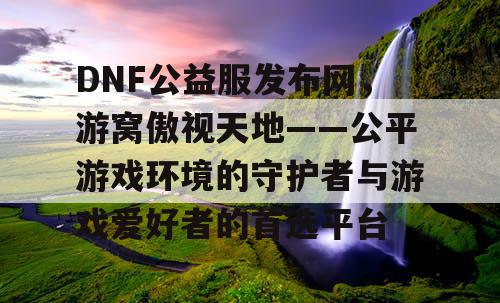 DNF公益服发布网，游窝傲视天地——公平游戏环境的守护者与游戏爱好者的首选平台