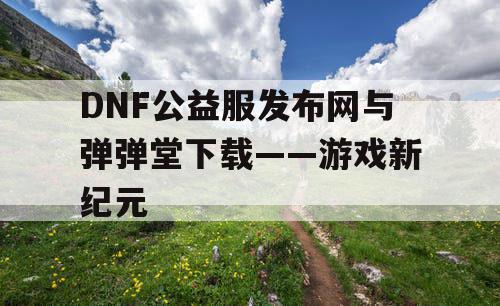 DNF公益服发布网与弹弹堂下载——游戏新纪元