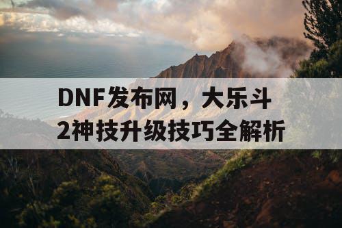 DNF发布网，大乐斗2神技升级技巧全解析