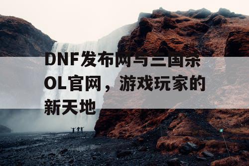 DNF发布网与三国杀OL官网，游戏玩家的新天地