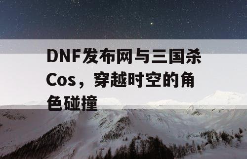 DNF发布网与三国杀Cos，穿越时空的角色碰撞