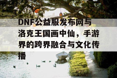 DNF公益服发布网与洛克王国画中仙，手游界的跨界融合与文化传播