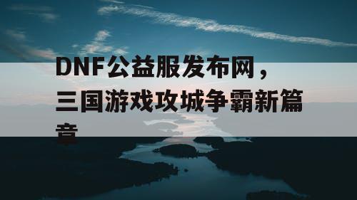 DNF公益服发布网，三国游戏攻城争霸新篇章