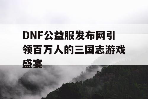 DNF公益服发布网引领百万人的三国志游戏盛宴