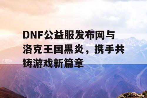 DNF公益服发布网与洛克王国黑炎，携手共铸游戏新篇章