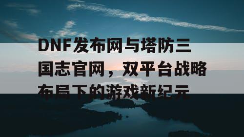 DNF发布网与塔防三国志官网，双平台战略布局下的游戏新纪元