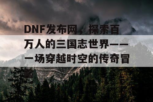 DNF发布网，探索百万人的三国志世界——一场穿越时空的传奇冒险