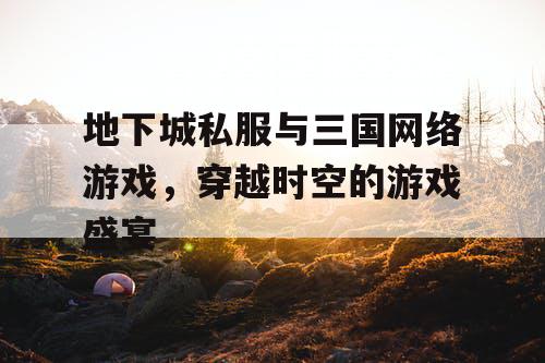 地下城私服与三国网络游戏，穿越时空的游戏盛宴