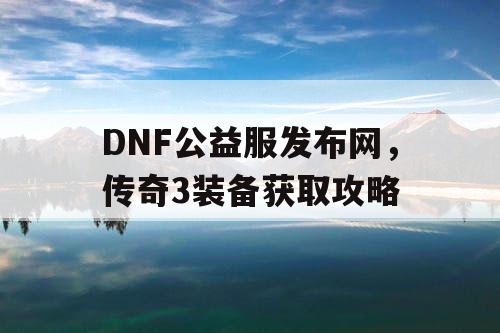 DNF公益服发布网，传奇3装备获取攻略