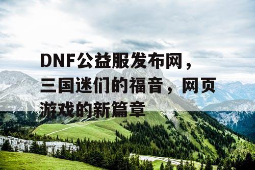 DNF公益服发布网，三国迷们的福音，网页游戏的新篇章