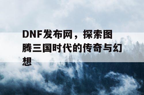 DNF发布网，探索图腾三国时代的传奇与幻想