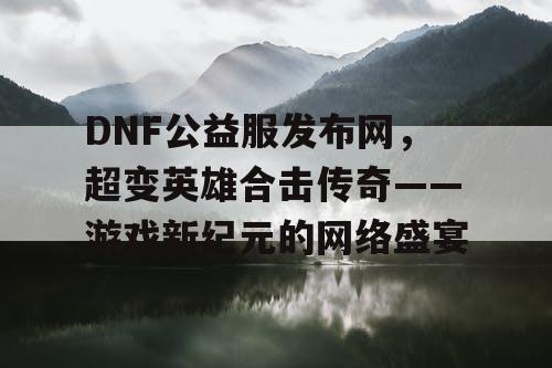 DNF公益服发布网，超变英雄合击传奇——游戏新纪元的网络盛宴