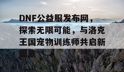 DNF公益服发布网，探索无限可能，与洛克王国宠物训练师共启新篇章