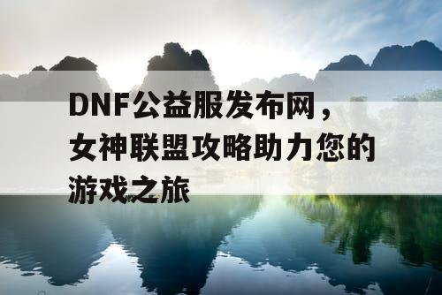 DNF公益服发布网，女神联盟攻略助力您的游戏之旅