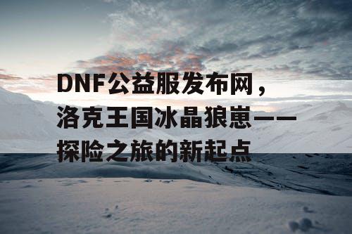 DNF公益服发布网，洛克王国冰晶狼崽——探险之旅的新起点