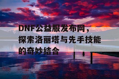 DNF公益服发布网，探索洛丽塔与先手技能的奇妙结合