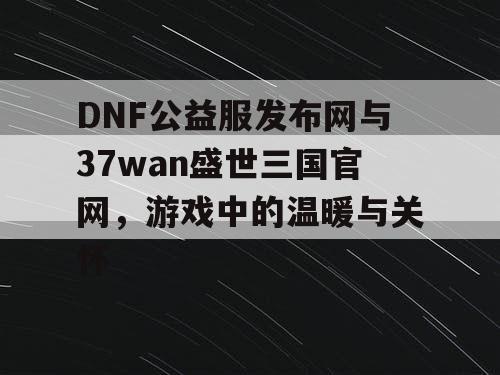 DNF公益服发布网与37wan盛世三国官网，游戏中的温暖与关怀