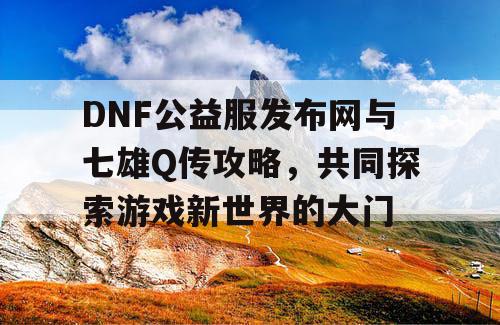 DNF公益服发布网与七雄Q传攻略，共同探索游戏新世界的大门