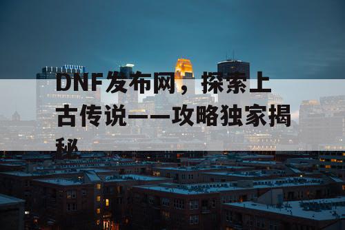 DNF发布网，探索上古传说——攻略独家揭秘